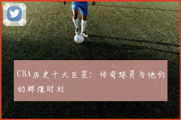 CBA历史十大巨星:传奇球员与他们的辉煌时刻