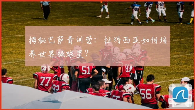 揭秘巴萨青训营：拉玛西亚如何培养世界级球星？