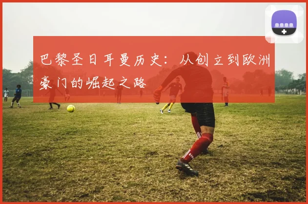 巴黎圣日耳曼历史:从创立到欧洲豪门的崛起之路