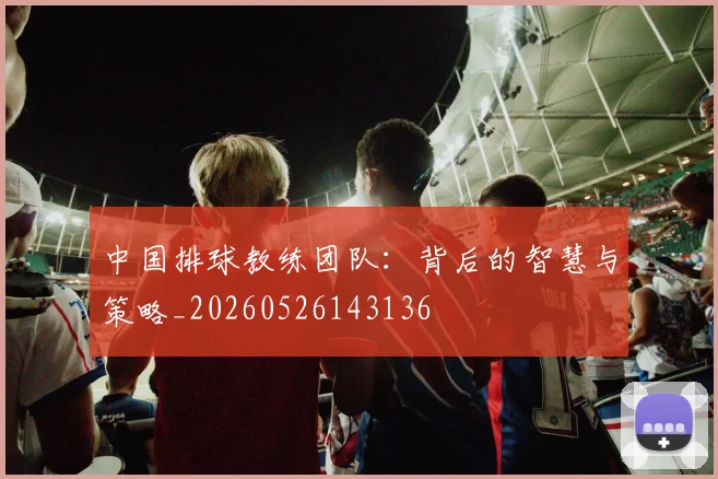 中国排球教练团队：背后的智慧与策略_20260526143136