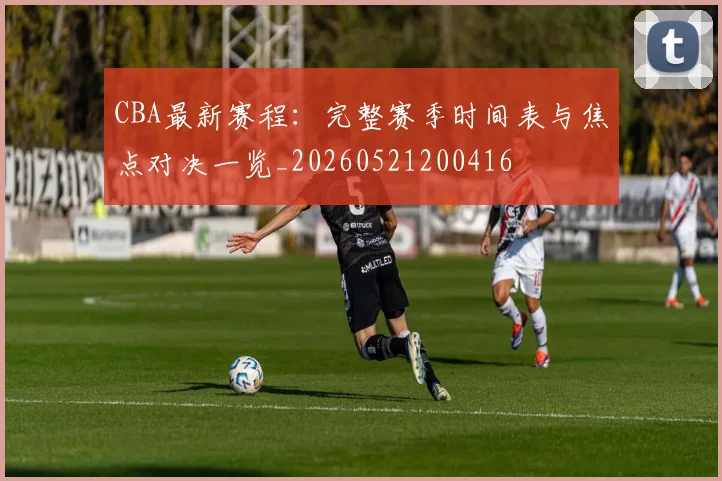 CBA最新赛程：完整赛季时间表与焦点对决一览_20260521200416