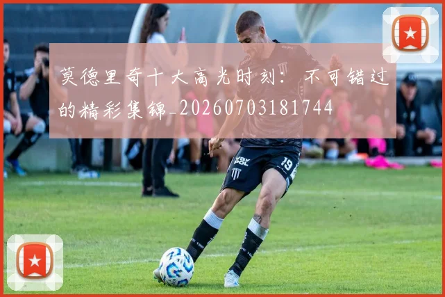莫德里奇十大高光时刻：不可错过的精彩集锦_20260703181744