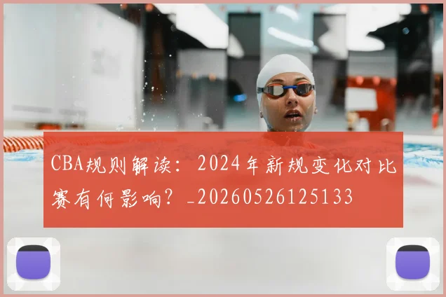 CBA规则解读:2024年新规变化对比赛有何影响?_20260526125133