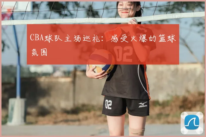 CBA球队主场巡礼：感受火爆的篮球氛围