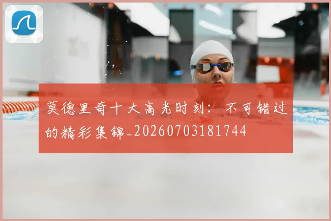 莫德里奇十大高光时刻:不可错过的精彩集锦_20260703181744