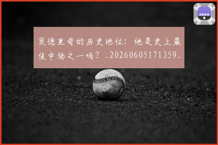 莫德里奇的历史地位：他是史上最佳中场之一吗？_20260605171359_20260703181751